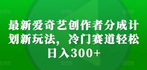 最新爱奇艺创作者分成计划新玩法，冷门赛道轻松日入300+【揭秘】-哦耶社群