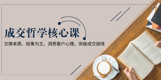(13932期)成交哲学课,交换本质、结果为王,洞悉客户心理,突破成交困境-哦耶社群