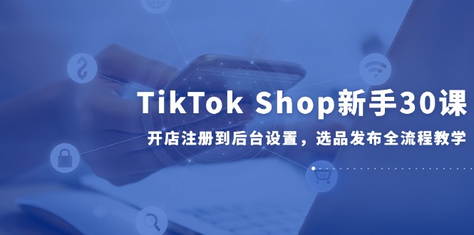 （14960期）TikTok Shop新手30课，开店注册到后台设置，选品发布全流程教学-哦耶社群