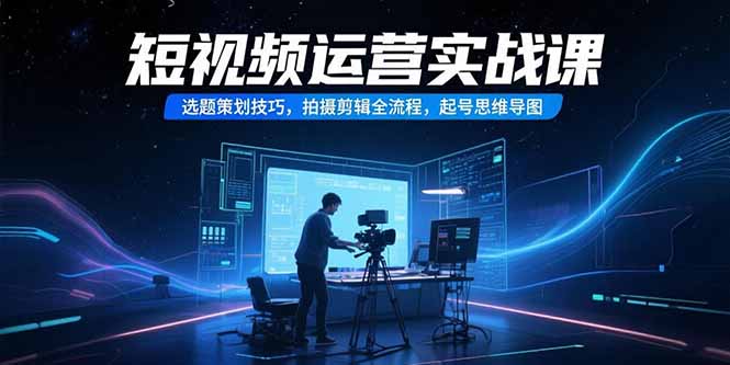 （15375期）短视频运营实战课，选题策划技巧，拍摄剪辑全流程，起号思维导图-哦耶社群