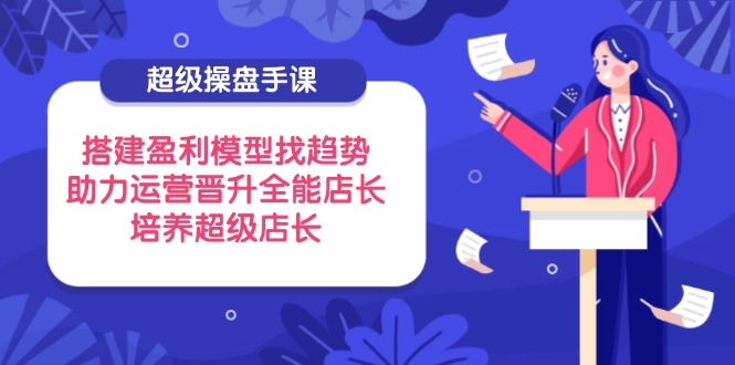 （14431期）超级操盘手课，搭建盈利模型找趋势，助力运营晋升全能店长，培养超级店长-哦耶社群