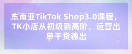 东南亚TikTok Shop3.0课程，TK小店​从初级到高阶，运营出单干货输出-哦耶社群