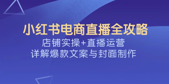 （14410期）小红书电商直播全攻略，店铺实操+直播运营，详解爆款文案与封面制作-哦耶社群
