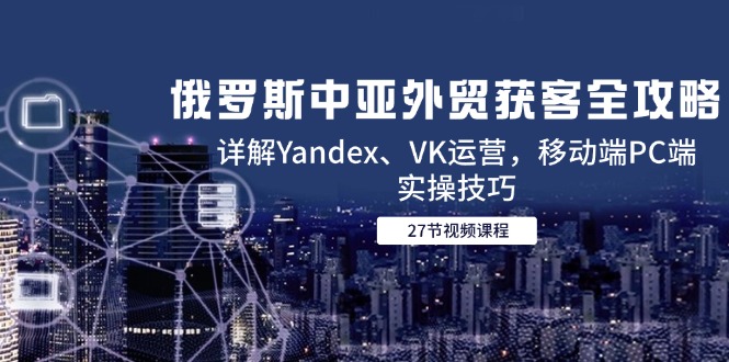 （14959期）俄罗斯中亚外贸获客全攻略，详解Yandex、VK运营，移动端PC端实操技巧-哦耶社群