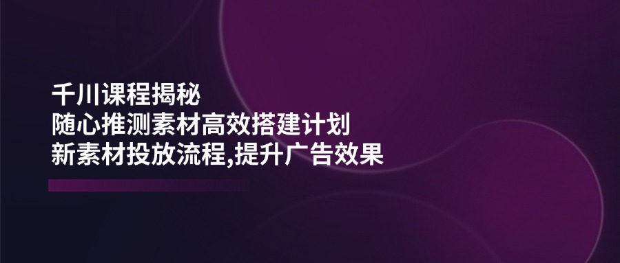 （14317期）千川课程揭秘：随心推测素材高效搭建计划,新素材投放流程,提升广告效果-哦耶社群