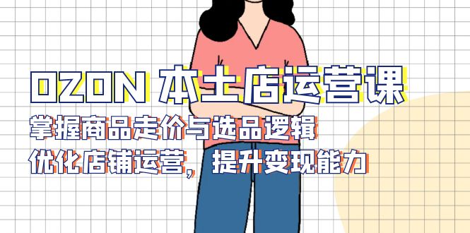 （13788期）OZON 本土店运营课，掌握商品走价与选品逻辑，优化店铺运营，提升变现能力-哦耶社群